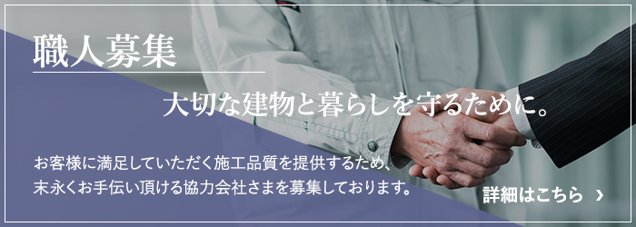 職人募集 大切な建物と暮らしを守るために。お客様に満足していただく施工品質を提供するため、末永くお手伝い頂ける協力会社さまを募集しております。詳細はこちら